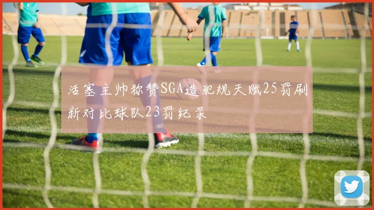 活塞主帅称赞SGA造犯规天赋25罚刷新对比球队23罚纪录