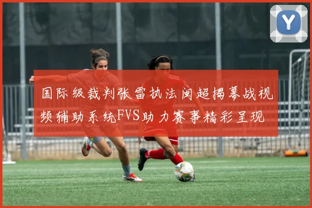 国际级裁判张雷执法闽超揭幕战视频辅助系统FVS助力赛事精彩呈现