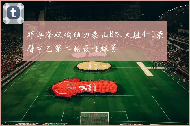 邓淳泽双响助力泰山B队大胜4-1荣膺中乙第二轮最佳球员
