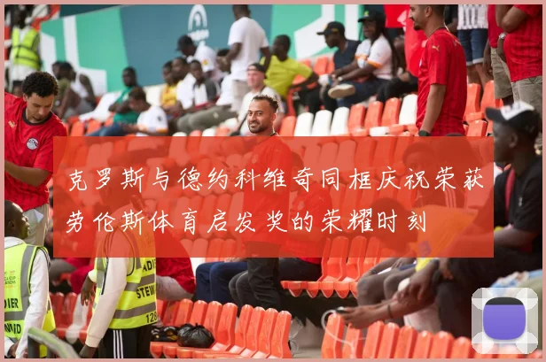 克罗斯与德约科维奇同框庆祝荣获劳伦斯体育启发奖的荣耀时刻