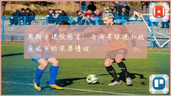 奥斯卡退役感言：与海港球迷和这座城市的深厚情谊