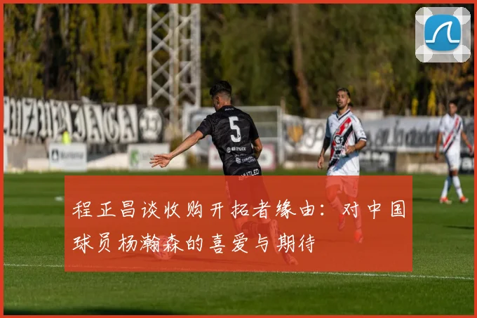程正昌谈收购开拓者缘由：对中国球员杨瀚森的喜爱与期待