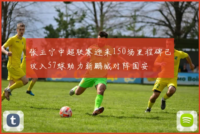 张玉宁中超联赛迎来150场里程碑已攻入57球助力新鹏城对阵国安