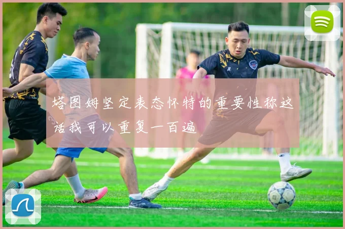 塔图姆坚定表态怀特的重要性称这话我可以重复一百遍
