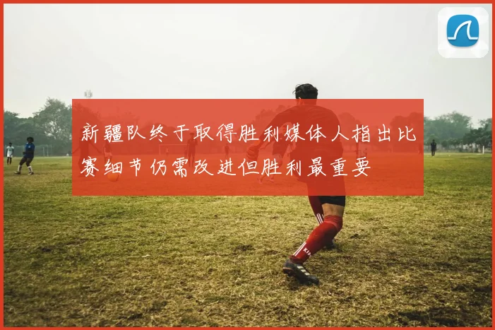 新疆队终于取得胜利媒体人指出比赛细节仍需改进但胜利最重要