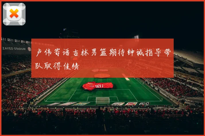 卢伟寄语吉林男篮期待钟诚指导带队取得佳绩