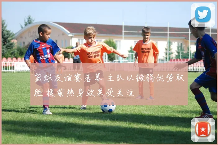 篮球友谊赛落幕 主队以微弱优势取胜 提前热身效果受关注
