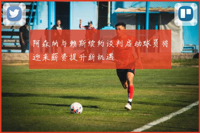 阿森纳与赖斯续约谈判启动球员将迎来薪资提升新机遇