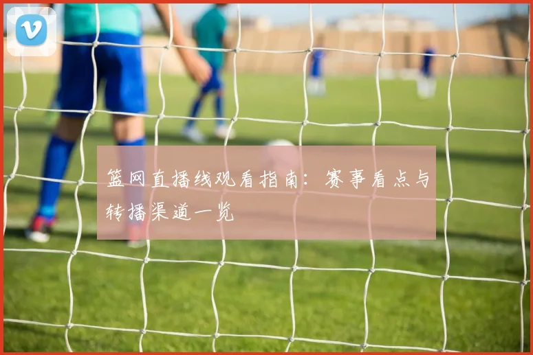 篮网直播线观看指南：赛事看点与转播渠道一览