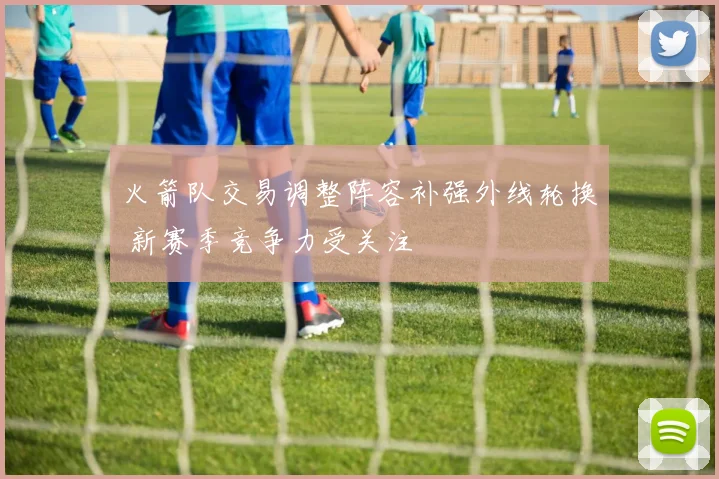 火箭队交易调整阵容补强外线轮换 新赛季竞争力受关注