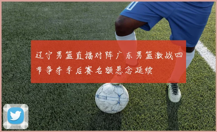 辽宁男篮直播对阵广东男篮激战四节争夺季后赛名额悬念延续