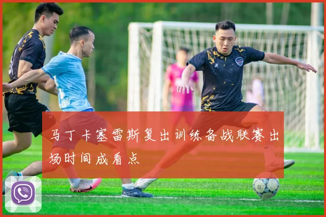 马丁卡塞雷斯复出训练备战联赛出场时间成看点