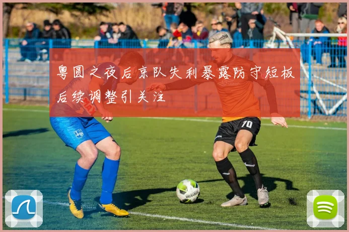 粤圆之夜后京队失利暴露防守短板后续调整引关注