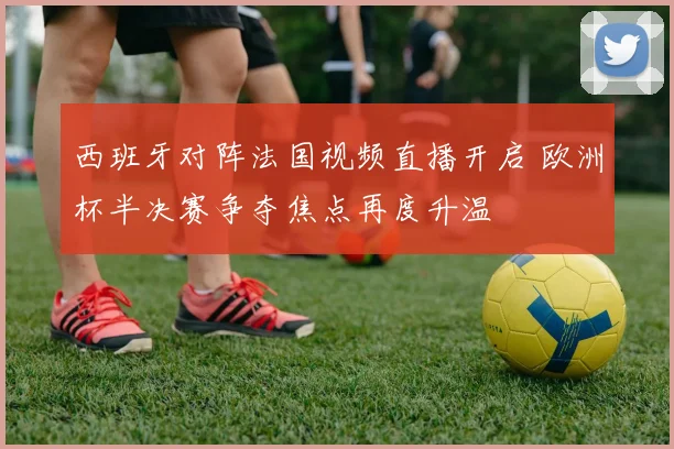 西班牙对阵法国视频直播开启 欧洲杯半决赛争夺焦点再度升温
