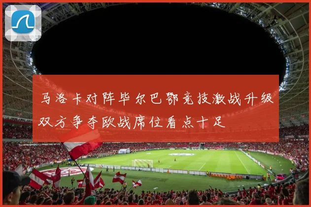 马洛卡对阵毕尔巴鄂竞技激战升级双方争夺欧战席位看点十足