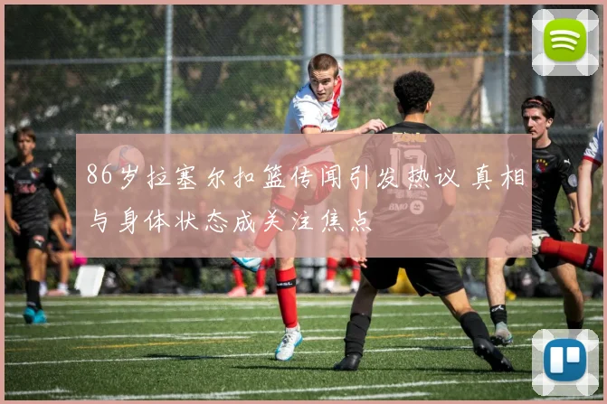 86岁拉塞尔扣篮传闻引发热议 真相与身体状态成关注焦点