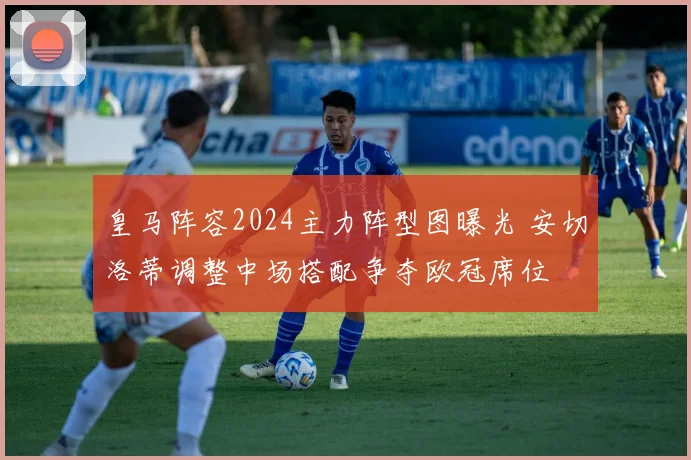 皇马阵容2024主力阵型图曝光 安切洛蒂调整中场搭配争夺欧冠席位