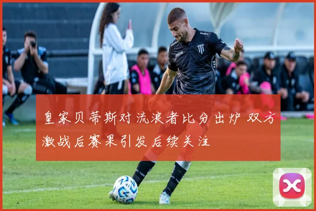 皇家贝蒂斯对流浪者比分出炉 双方激战后赛果引发后续关注