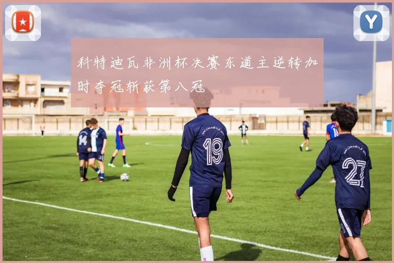 科特迪瓦非洲杯决赛东道主逆转加时夺冠斩获第八冠
