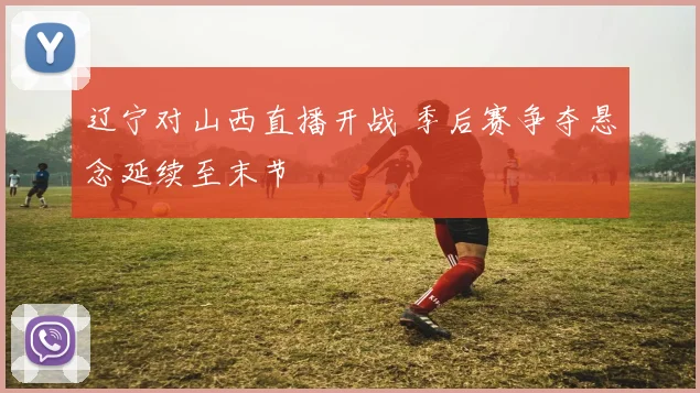 辽宁对山西直播开战 季后赛争夺悬念延续至末节