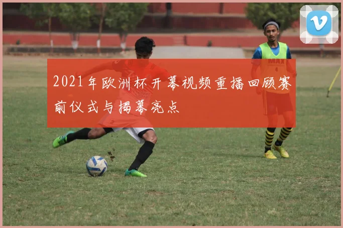 2021年欧洲杯开幕视频重播回顾赛前仪式与揭幕亮点