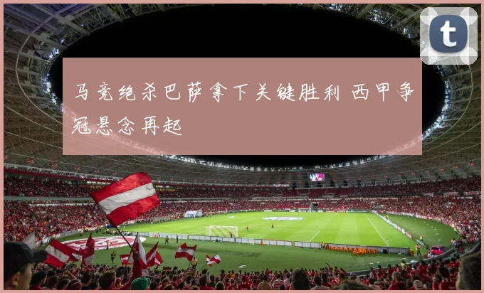 马竞绝杀巴萨拿下关键胜利 西甲争冠悬念再起