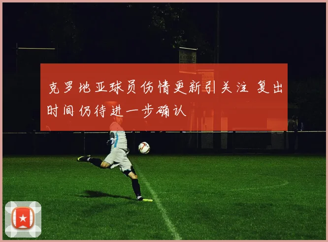 克罗地亚球员伤情更新引关注 复出时间仍待进一步确认