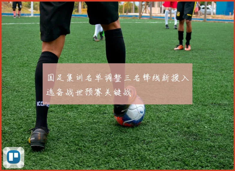 国足集训名单调整三名锋线新援入选备战世预赛关键战