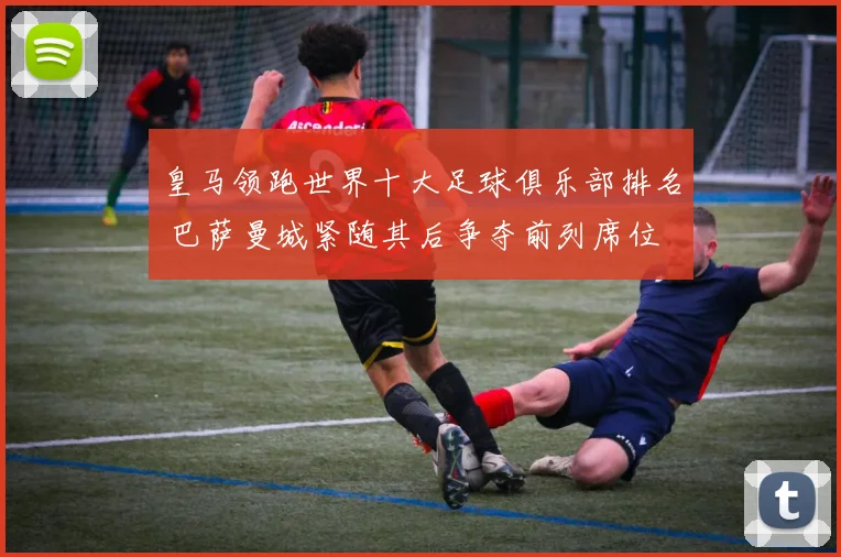 皇马领跑世界十大足球俱乐部排名 巴萨曼城紧随其后争夺前列席位