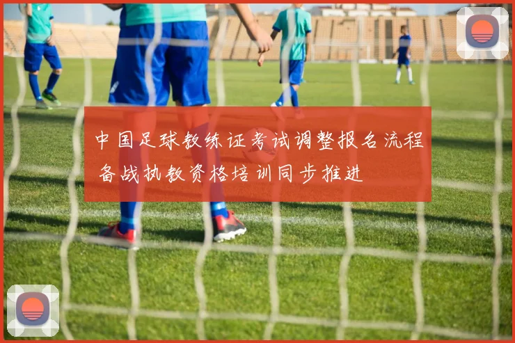 中国足球教练证考试调整报名流程 备战执教资格培训同步推进