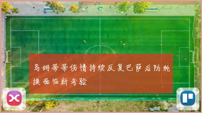乌姆蒂蒂伤情持续反复巴萨后防轮换面临新考验