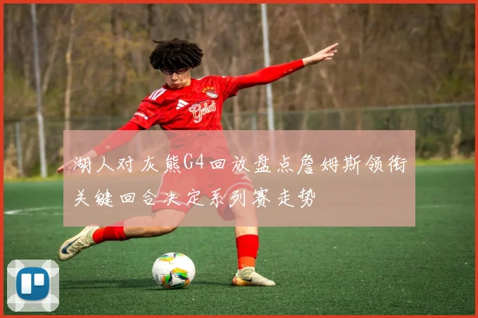 湖人对灰熊G4回放盘点詹姆斯领衔关键回合决定系列赛走势