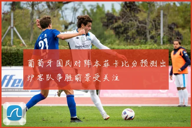葡萄牙国民对阵本菲卡比分预测出炉客队争胜前景受关注