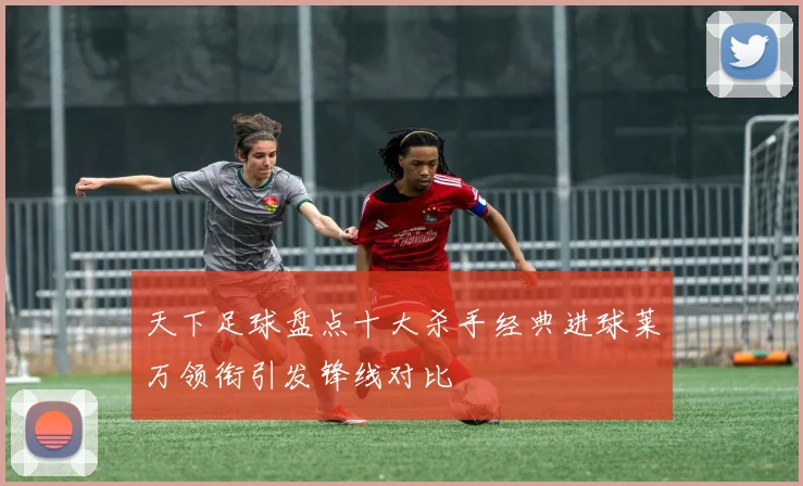 天下足球盘点十大杀手经典进球莱万领衔引发锋线对比