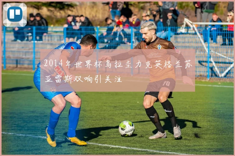 2014年世界杯乌拉圭力克英格兰苏亚雷斯双响引关注
