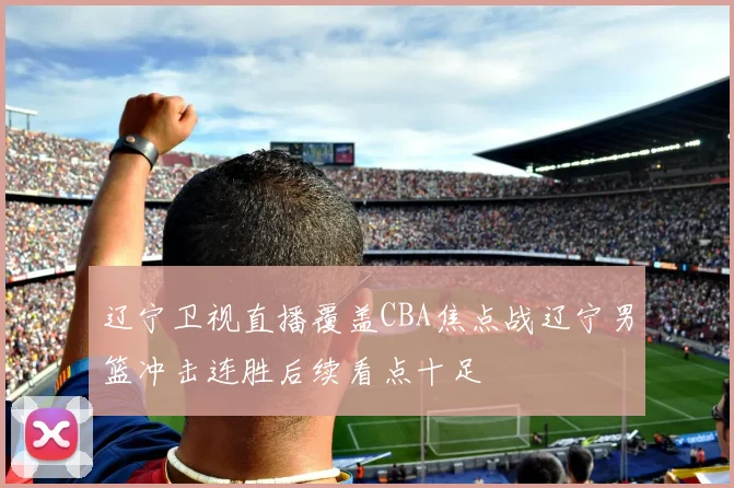 辽宁卫视直播覆盖CBA焦点战辽宁男篮冲击连胜后续看点十足